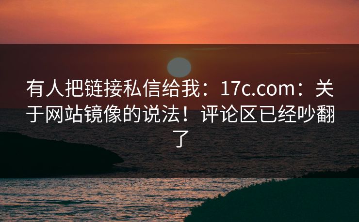 有人把链接私信给我：17c.com：关于网站镜像的说法！评论区已经吵翻了  第1张