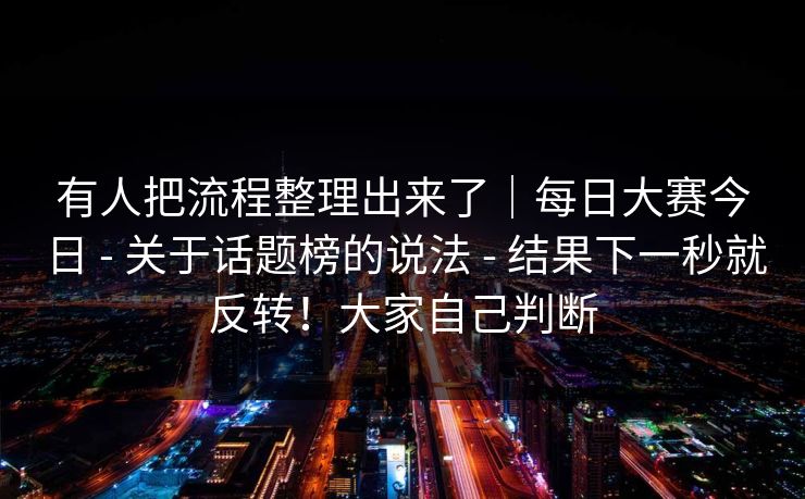 有人把流程整理出来了｜每日大赛今日 - 关于话题榜的说法 结果下一秒就反转！大家自己判断  第1张