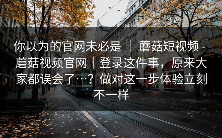 你以为的官网未必是 | 蘑菇短视频 - 蘑菇视频官网|登录这件事,原来大家都误会了…?做对这一步体验立刻不一样 第1张 你以为的官网未必是 | 蘑菇短视频 - 蘑菇视频官网|登录这件事,原来大家都误会了…?做对这一步体验立刻不一样 第1张