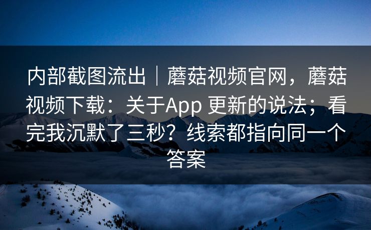 内部截图流出｜蘑菇视频官网，蘑菇视频下载：关于App 更新的说法；看完我沉默了三秒？线索都指向同一个答案  第1张