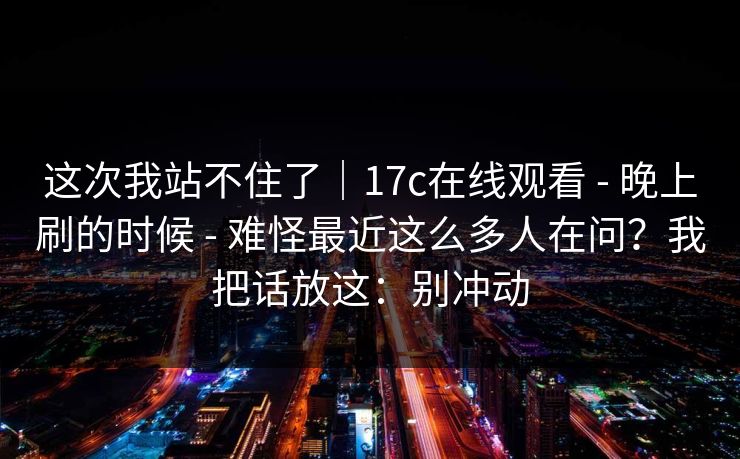 这次我站不住了｜17c在线观看 - 晚上刷的时候 难怪最近这么多人在问？我把话放这：别冲动  第1张