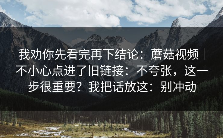 我劝你先看完再下结论：蘑菇视频｜不小心点进了旧链接：不夸张，这一步很重要？我把话放这：别冲动  第1张