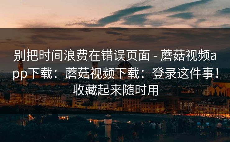 别把时间浪费在错误页面 - 蘑菇视频app下载:蘑菇视频下载:登录这件事!收藏起来随时用 第1张 别把时间浪费在错误页面 - 蘑菇视频app下载:蘑菇视频下载:登录这件事!收藏起来随时用 第1张