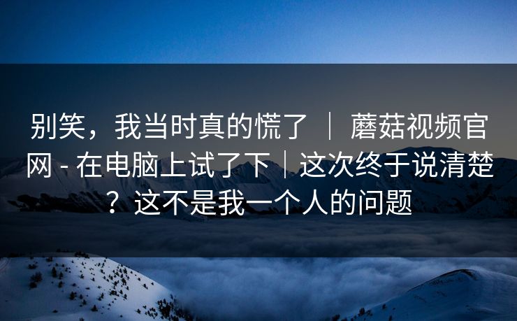 别笑,我当时真的慌了 | 蘑菇视频官网 - 在电脑上试了下|这次终于说清楚?这不是我一个人的问题 第1张 别笑,我当时真的慌了 | 蘑菇视频官网 - 在电脑上试了下|这次终于说清楚?这不是我一个人的问题 第1张