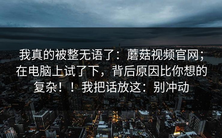 我真的被整无语了:蘑菇视频官网;在电脑上试了下,背后原因比你想的复杂!!我把话放这:别冲动 第1张 我真的被整无语了:蘑菇视频官网;在电脑上试了下,背后原因比你想的复杂!!我把话放这:别冲动 第1张