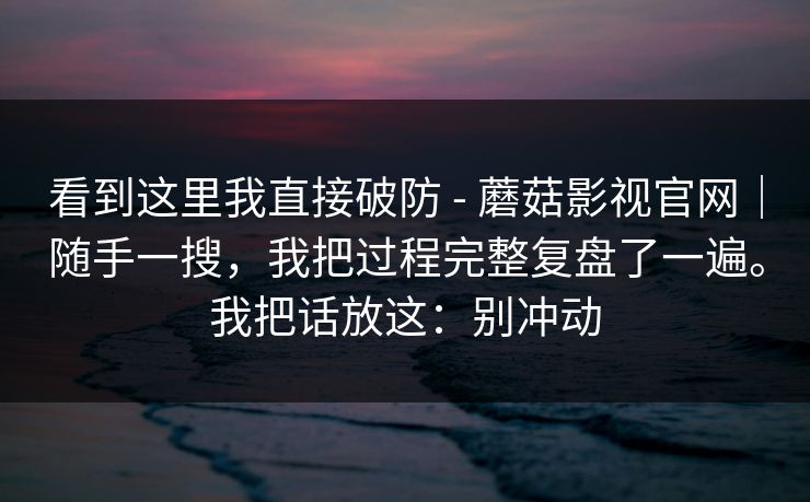 看到这里我直接破防 - 蘑菇影视官网|随手一搜,我把过程完整复盘了一遍。我把话放这:别冲动 第1张 看到这里我直接破防 - 蘑菇影视官网|随手一搜,我把过程完整复盘了一遍。我把话放这:别冲动 第1张