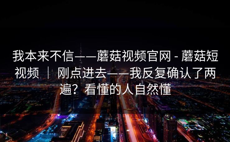 我本来不信——蘑菇视频官网 - 蘑菇短视频 | 刚点进去——我反复确认了两遍?看懂的人自然懂 第1张 我本来不信——蘑菇视频官网 - 蘑菇短视频 | 刚点进去——我反复确认了两遍?看懂的人自然懂 第1张