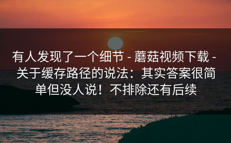 有人发现了一个细节 - 蘑菇视频下载 关于缓存路径的说法：其实答案很简单但没人说！不排除还有后续  第1张