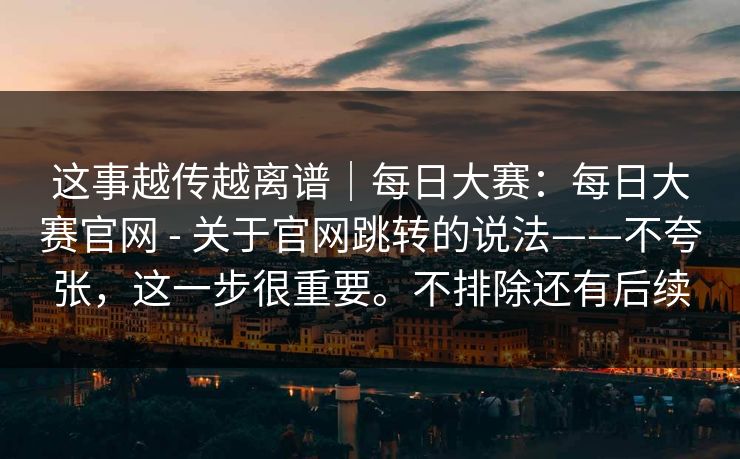这事越传越离谱|每日大赛:每日大赛官网 - 关于官网跳转的说法——不夸张,这一步很重要。不排除还有后续 第1张 这事越传越离谱|每日大赛:每日大赛官网 - 关于官网跳转的说法——不夸张,这一步很重要。不排除还有后续 第1张