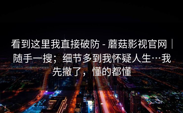 看到这里我直接破防 - 蘑菇影视官网|随手一搜;细节多到我怀疑人生…我先撤了,懂的都懂 第1张 看到这里我直接破防 - 蘑菇影视官网|随手一搜;细节多到我怀疑人生…我先撤了,懂的都懂 第1张