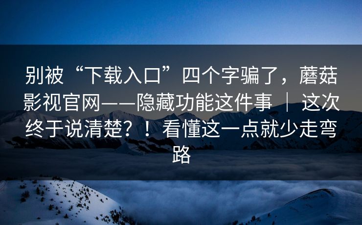别被“下载入口”四个字骗了,蘑菇影视官网——隐藏功能这件事 | 这次终于说清楚?!看懂这一点就少走弯路 第1张 别被“下载入口”四个字骗了,蘑菇影视官网——隐藏功能这件事 | 这次终于说清楚?!看懂这一点就少走弯路 第1张