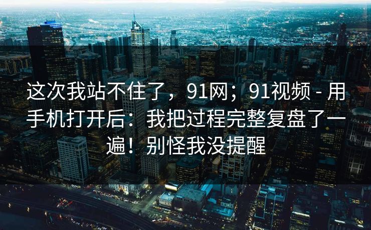 这次我站不住了，91网；91视频 - 用手机打开后：我把过程完整复盘了一遍！别怪我没提醒  第1张
