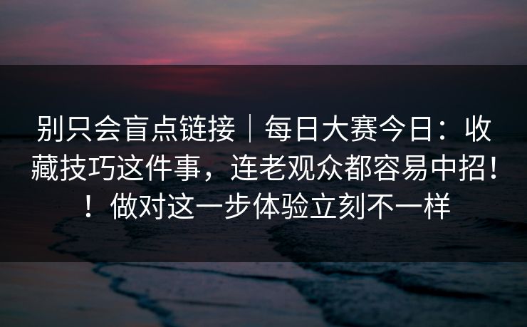 别只会盲点链接|每日大赛今日:收藏技巧这件事,连老观众都容易中招!!做对这一步体验立刻不一样 第1张 别只会盲点链接|每日大赛今日:收藏技巧这件事,连老观众都容易中招!!做对这一步体验立刻不一样 第1张