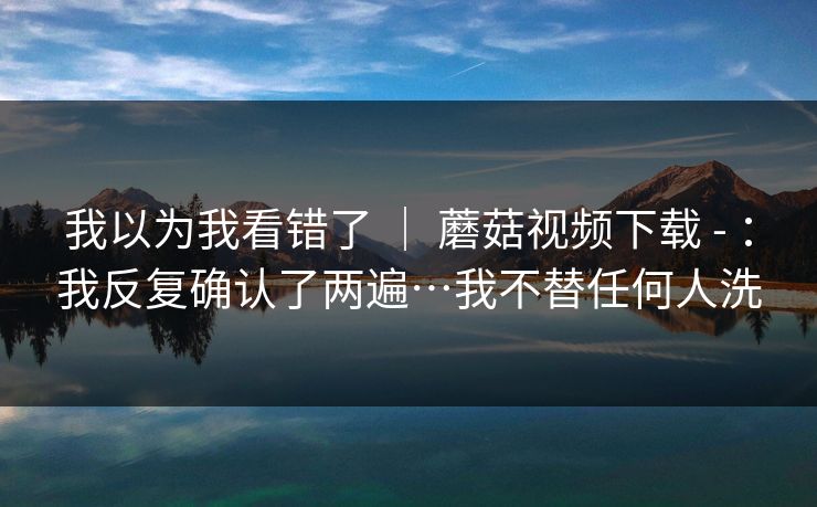 我以为我看错了 | 蘑菇视频下载 - :我反复确认了两遍…我不替任何人洗 第1张 我以为我看错了 | 蘑菇视频下载 - :我反复确认了两遍…我不替任何人洗 第1张