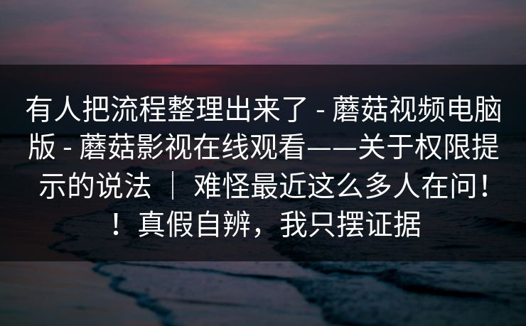 有人把流程整理出来了 - 蘑菇视频电脑版 蘑菇影视在线观看——关于权限提示的说法 ｜ 难怪最近这么多人在问！！真假自辨，我只摆证据  第1张