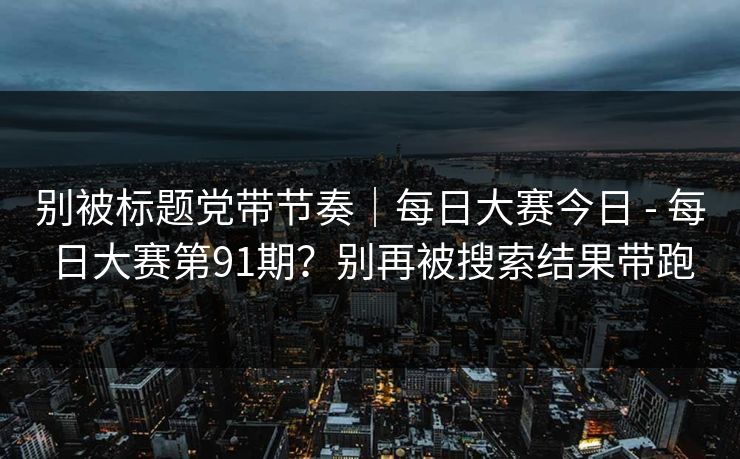 别被标题党带节奏｜每日大赛今日 - 每日大赛第91期？别再被搜索结果带跑  第1张