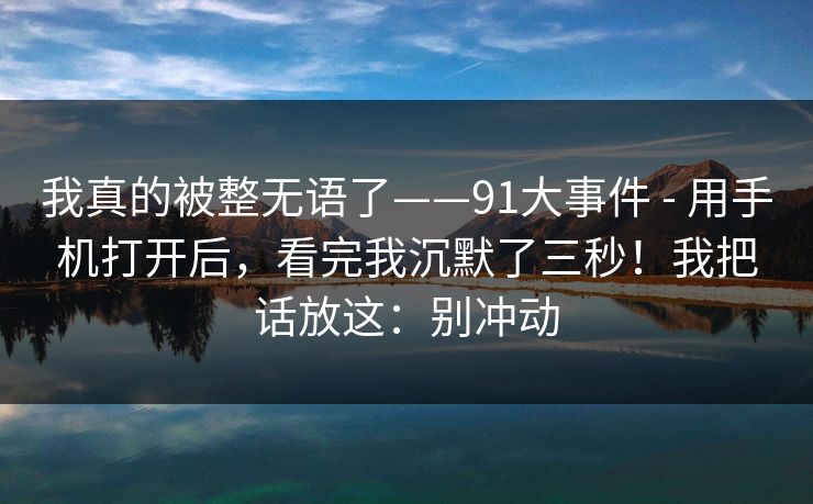 我真的被整无语了——91大事件 - 用手机打开后,看完我沉默了三秒!我把话放这:别冲动 第1张 我真的被整无语了——91大事件 - 用手机打开后,看完我沉默了三秒!我把话放这:别冲动 第1张