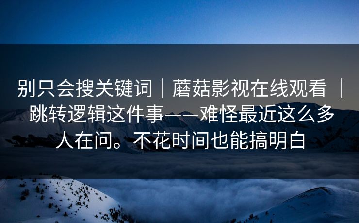 别只会搜关键词|蘑菇影视在线观看 | 跳转逻辑这件事——难怪最近这么多人在问。不花时间也能搞明白 第1张 别只会搜关键词|蘑菇影视在线观看 | 跳转逻辑这件事——难怪最近这么多人在问。不花时间也能搞明白 第1张