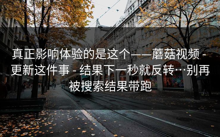 真正影响体验的是这个——蘑菇视频 - 更新这件事 结果下一秒就反转…别再被搜索结果带跑  第1张