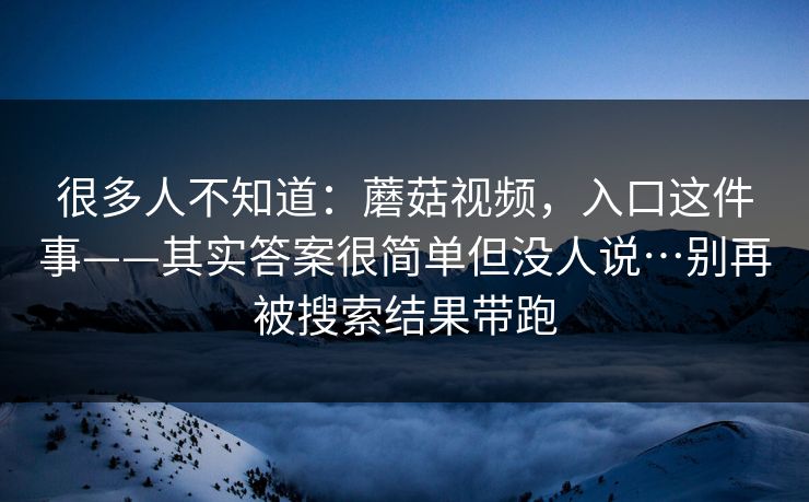 很多人不知道:蘑菇视频,入口这件事——其实答案很简单但没人说…别再被搜索结果带跑 第1张 很多人不知道:蘑菇视频,入口这件事——其实答案很简单但没人说…别再被搜索结果带跑 第1张