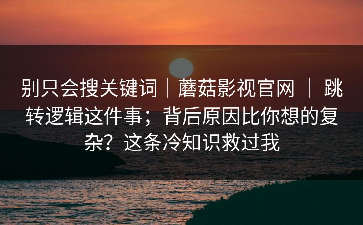 别只会搜关键词|蘑菇影视官网 | 跳转逻辑这件事;背后原因比你想的复杂?这条冷知识救过我 第1张 别只会搜关键词|蘑菇影视官网 | 跳转逻辑这件事;背后原因比你想的复杂?这条冷知识救过我 第1张