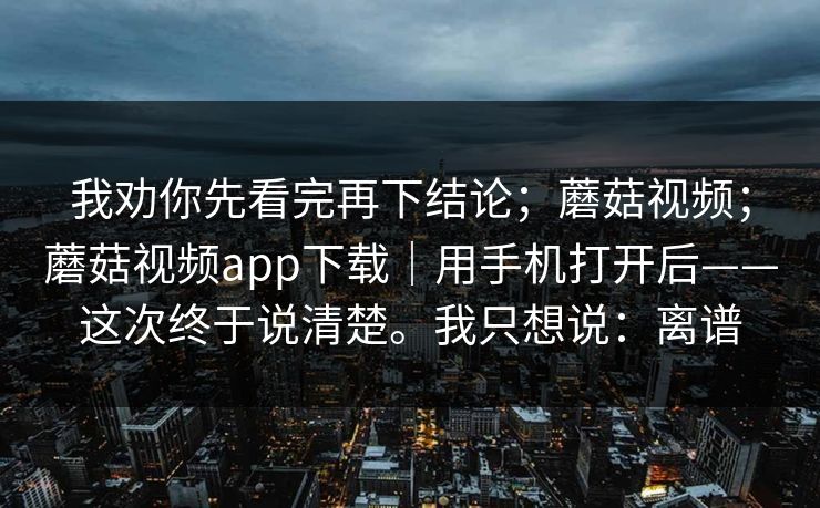 我劝你先看完再下结论;蘑菇视频;蘑菇视频app下载|用手机打开后——这次终于说清楚。我只想说:离谱 第1张 我劝你先看完再下结论;蘑菇视频;蘑菇视频app下载|用手机打开后——这次终于说清楚。我只想说:离谱 第1张
