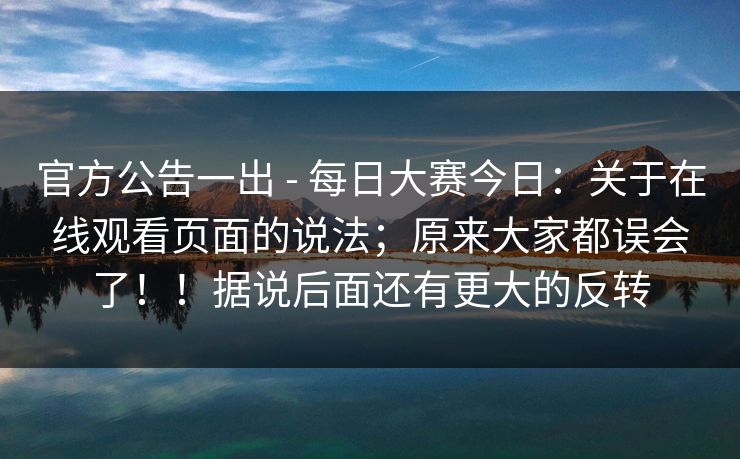 官方公告一出 - 每日大赛今日:关于在线观看页面的说法;原来大家都误会了!!据说后面还有更大的反转 第1张 官方公告一出 - 每日大赛今日:关于在线观看页面的说法;原来大家都误会了!!据说后面还有更大的反转 第1张