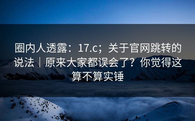 圈内人透露:17.c;关于官网跳转的说法|原来大家都误会了?你觉得这算不算实锤 第1张 圈内人透露:17.c;关于官网跳转的说法|原来大家都误会了?你觉得这算不算实锤 第1张