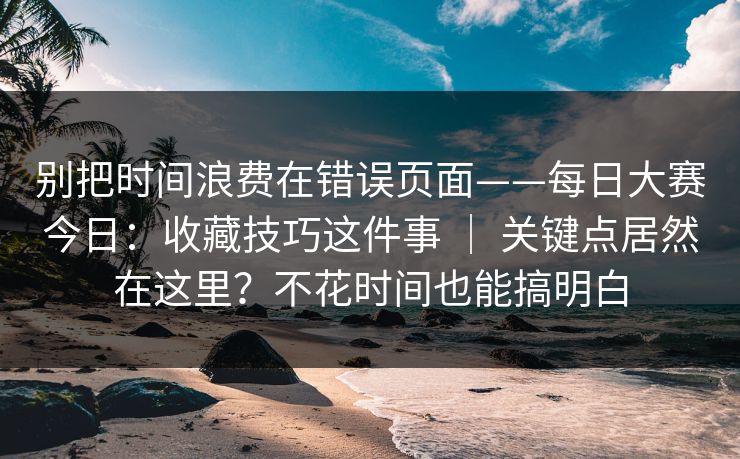 别把时间浪费在错误页面——每日大赛今日:收藏技巧这件事 | 关键点居然在这里?不花时间也能搞明白 第1张 别把时间浪费在错误页面——每日大赛今日:收藏技巧这件事 | 关键点居然在这里?不花时间也能搞明白 第1张