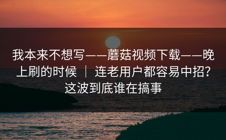 我本来不想写——蘑菇视频下载——晚上刷的时候 | 连老用户都容易中招?这波到底谁在搞事 第1张 我本来不想写——蘑菇视频下载——晚上刷的时候 | 连老用户都容易中招?这波到底谁在搞事 第1张