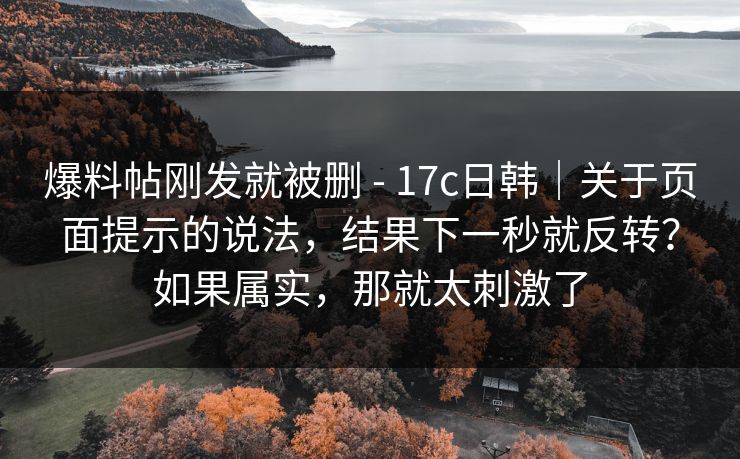 爆料帖刚发就被删 - 17c日韩|关于页面提示的说法,结果下一秒就反转?如果属实,那就太刺激了 第1张 爆料帖刚发就被删 - 17c日韩|关于页面提示的说法,结果下一秒就反转?如果属实,那就太刺激了 第1张