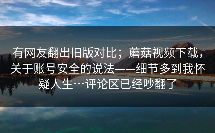 有网友翻出旧版对比;蘑菇视频下载,关于账号安全的说法——细节多到我怀疑人生…评论区已经吵翻了 第1张 有网友翻出旧版对比;蘑菇视频下载,关于账号安全的说法——细节多到我怀疑人生…评论区已经吵翻了 第1张