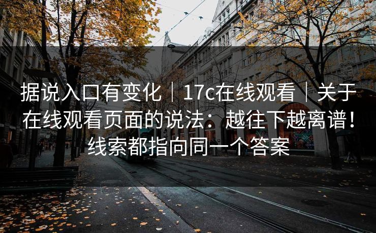 据说入口有变化|17c在线观看|关于在线观看页面的说法:越往下越离谱!线索都指向同一个答案 第1张 据说入口有变化|17c在线观看|关于在线观看页面的说法:越往下越离谱!线索都指向同一个答案 第1张