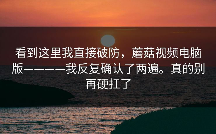 看到这里我直接破防,蘑菇视频电脑版————我反复确认了两遍。真的别再硬扛了 第1张 看到这里我直接破防,蘑菇视频电脑版————我反复确认了两遍。真的别再硬扛了 第1张