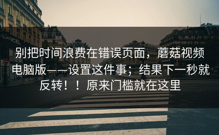 别把时间浪费在错误页面,蘑菇视频电脑版——设置这件事;结果下一秒就反转!!原来门槛就在这里 第1张 别把时间浪费在错误页面,蘑菇视频电脑版——设置这件事;结果下一秒就反转!!原来门槛就在这里 第1张