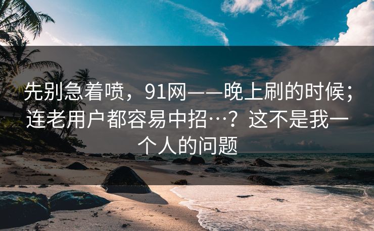 先别急着喷，91网——晚上刷的时候；连老用户都容易中招…？这不是我一个人的问题  第1张
