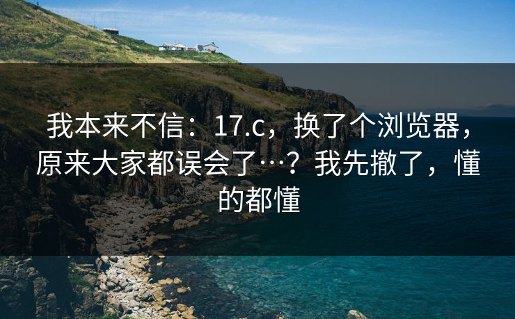 我本来不信:17.c,换了个浏览器,原来大家都误会了…?我先撤了,懂的都懂 第1张 我本来不信:17.c,换了个浏览器,原来大家都误会了…?我先撤了,懂的都懂 第1张