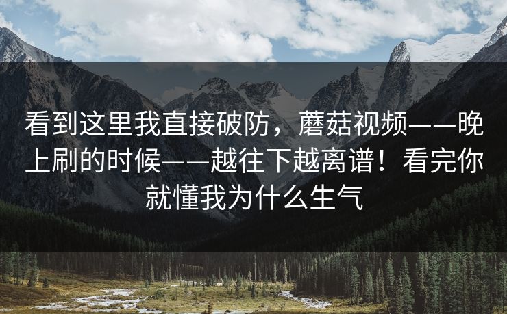 看到这里我直接破防，蘑菇视频——晚上刷的时候——越往下越离谱！看完你就懂我为什么生气  第1张