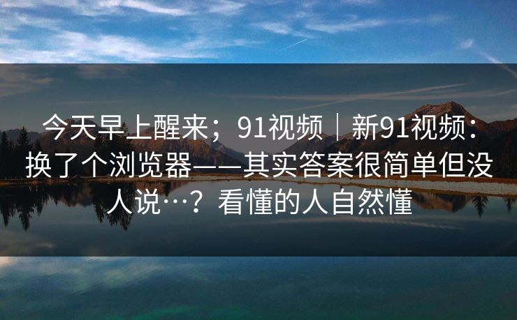 今天早上醒来;91视频|新91视频:换了个浏览器——其实答案很简单但没人说…?看懂的人自然懂 第1张 今天早上醒来;91视频|新91视频:换了个浏览器——其实答案很简单但没人说…?看懂的人自然懂 第1张